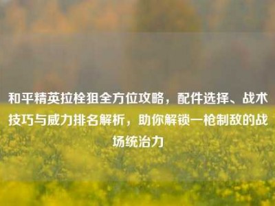 和平精英拉栓狙全方位攻略，配件选择、战术技巧与威力排名解析，助你解锁一枪制敌的战场统治力