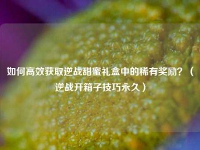如何高效获取逆战甜蜜礼盒中的稀有奖励？（逆战开箱子技巧永久）