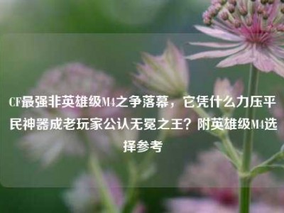 CF最强非英雄级M4之争落幕，它凭什么力压平民神器成老玩家公认无冕之王？附英雄级M4选择参考
