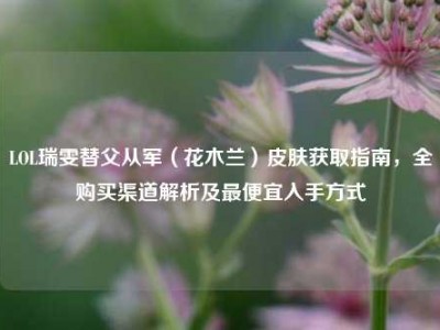 LOL瑞雯替父从军（花木兰）皮肤获取指南，全购买渠道解析及最便宜入手方式