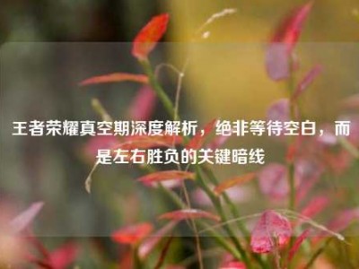 王者荣耀真空期深度解析，绝非等待空白，而是左右胜负的关键暗线