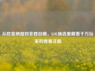 从欧皇晒图到非酋自嘲，LOL抽选里藏着千万玩家的青春注脚