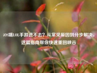iOS端LOL手游进不去？从常见原因到分步解决，这篇指南帮你快速重回峡谷