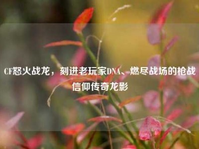 CF怒火战龙，刻进老玩家DNA、燃尽战场的枪战信仰传奇龙影