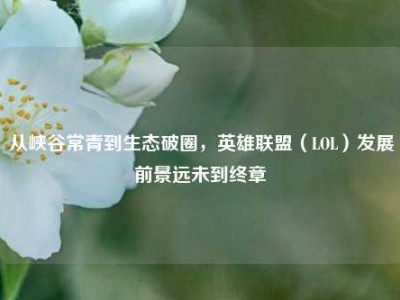 从峡谷常青到生态破圈，英雄联盟（LOL）发展前景远未到终章