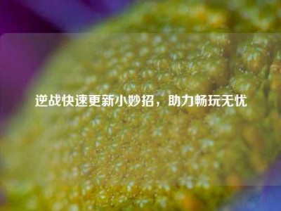 逆战快速更新小妙招，助力畅玩无忧