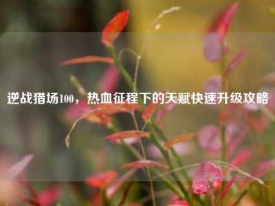 逆战猎场100，热血征程下的天赋快速升级攻略