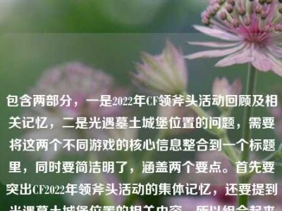 包含两部分，一是2022年CF领斧头活动回顾及相关记忆，二是光遇墓土城堡位置的问题，需要将这两个不同游戏的核心信息整合到一个标题里，同时要简洁明了，涵盖两个要点。首先要突出CF2022年领斧头活动的集体记忆，还要提到光遇墓土城堡位置的相关内容，所以组合起来的标题要自然融合这两个元素，确保两个核心信息都在标题中体现，且符合要求只生成一个。，2022年CF领斧头活动成千万玩家盛夏集体记忆 光遇墓土城堡位置引关注