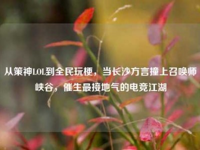 从策神LOL到全民玩梗，当长沙方言撞上召唤师峡谷，催生最接地气的电竞江湖