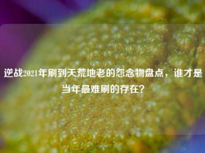 逆战2021年刷到天荒地老的怨念物盘点，谁才是当年最难刷的存在？