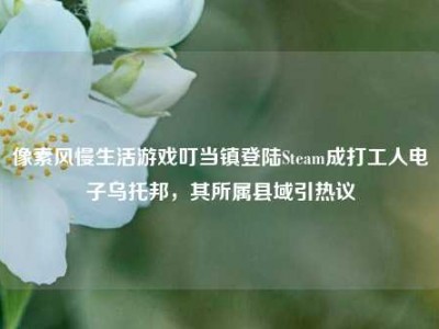 像素风慢生活游戏叮当镇登陆Steam成打工人电子乌托邦，其所属县域引热议