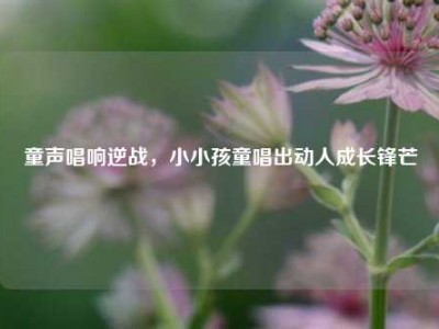 童声唱响逆战，小小孩童唱出动人成长锋芒