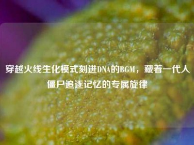 穿越火线生化模式刻进DNA的BGM，藏着一代人僵尸追逐记忆的专属旋律