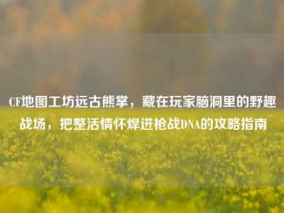 CF地图工坊远古熊掌，藏在玩家脑洞里的野趣战场，把整活情怀焊进枪战DNA的攻略指南