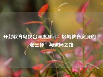 开封教育电视台深度测评：区域教育资源的“老三样”与破局之路
