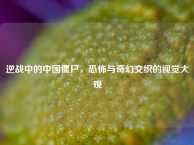 逆战中的中国僵尸，恐怖与奇幻交织的视觉大观