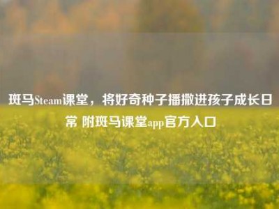 斑马Steam课堂，将好奇种子播撒进孩子成长日常 附斑马课堂app官方入口