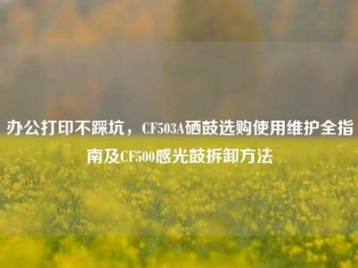 办公打印不踩坑，CF503A硒鼓选购使用维护全指南及CF500感光鼓拆卸方法