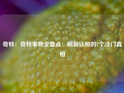 奇特：奇特事物全盘点：刷新认知的7个冷门真相