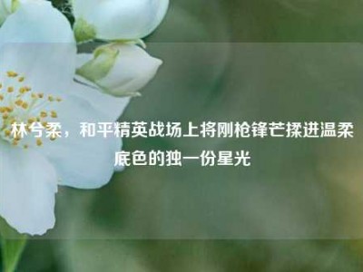 林兮柔，和平精英战场上将刚枪锋芒揉进温柔底色的独一份星光
