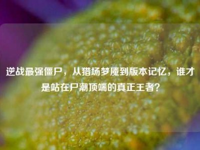 逆战最强僵尸，从猎场梦魇到版本记忆，谁才是站在尸潮顶端的真正王者？
