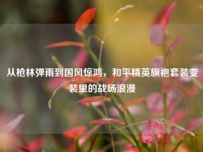 从枪林弹雨到国风惊鸿，和平精英旗袍套装变装里的战场浪漫