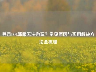 登录LOL韩服无法游玩？常见原因与实用解决方法全梳理