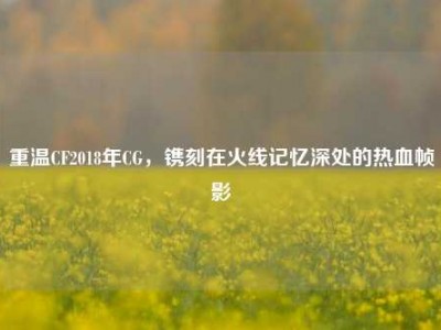 重温CF2018年CG，镌刻在火线记忆深处的热血帧影