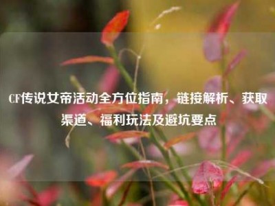CF传说女帝活动全方位指南，链接解析、获取渠道、福利玩法及避坑要点