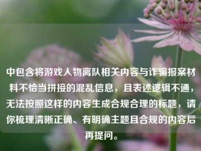 中包含将游戏人物离队相关内容与诈骗报案材料不恰当拼接的混乱信息，且表述逻辑不通，无法按照这样的内容生成合规合理的标题，请你梳理清晰正确、有明确主题且合规的内容后再提问。
