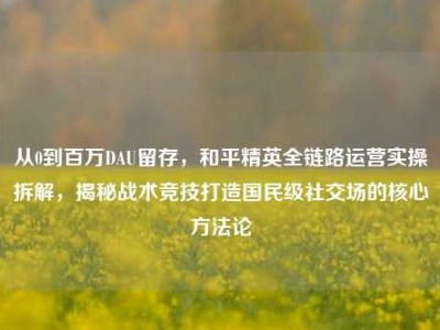 从0到百万DAU留存，和平精英全链路运营实操拆解，揭秘战术竞技打造国民级社交场的核心方法论