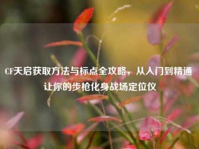 CF天启获取方法与标点全攻略，从入门到精通 让你的步枪化身战场定位仪