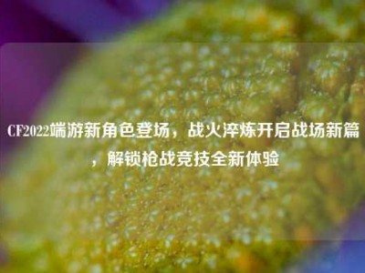 CF2022端游新角色登场，战火淬炼开启战场新篇，解锁枪战竞技全新体验