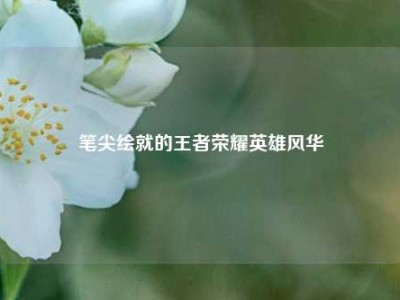 笔尖绘就的王者荣耀英雄风华
