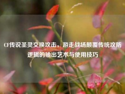 CF传说圣灵交换攻击，游走战场颠覆传统攻防逻辑的输出艺术与使用技巧