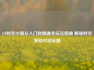 CF时空小镇从入门到精通全玩法指南 解锁时空穿梭对战乐趣