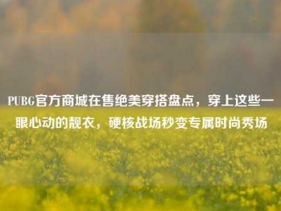 PUBG官方商城在售绝美穿搭盘点，穿上这些一眼心动的靓衣，硬核战场秒变专属时尚秀场