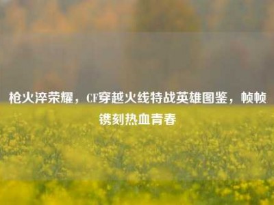 枪火淬荣耀，CF穿越火线特战英雄图鉴，帧帧镌刻热血青春