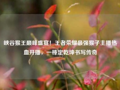峡谷猴王巅峰盛宴！王者荣耀最强猴子主播热血开播，一棒定乾坤书写传奇