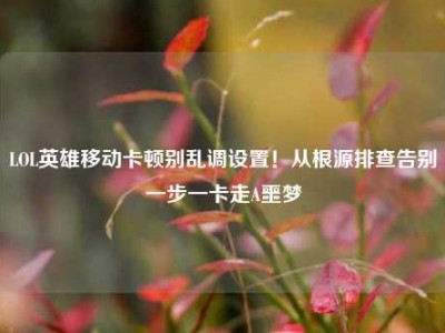 LOL英雄移动卡顿别乱调设置！从根源排查告别一步一卡走A噩梦