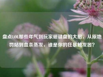 盘点LOL那些年气到玩家砸键盘的大招，从原地罚站到血条蒸发，谁是你的狂暴触发器？