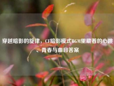 穿越暗影的旋律，CF暗影模式BGM里藏着的心跳、青春与曲目答案
