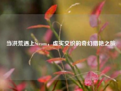 当洪荒遇上Steam，虚实交织的奇幻猎艳之旅