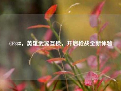 CF888，英雄武器互换，开启枪战全新体验