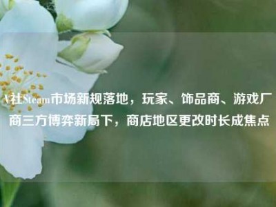 V社Steam市场新规落地，玩家、饰品商、游戏厂商三方博弈新局下，商店地区更改时长成焦点