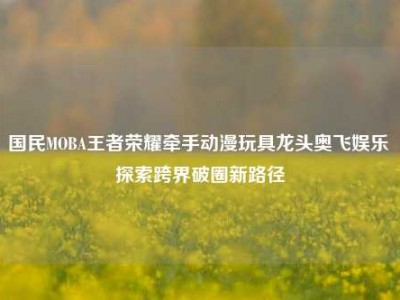 国民MOBA王者荣耀牵手动漫玩具龙头奥飞娱乐 探索跨界破圈新路径