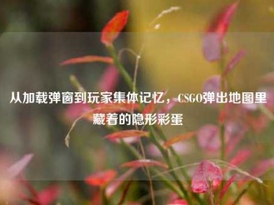 从加载弹窗到玩家集体记忆，CSGO弹出地图里藏着的隐形彩蛋