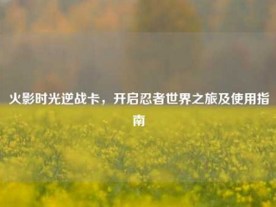 火影时光逆战卡，开启忍者世界之旅及使用指南