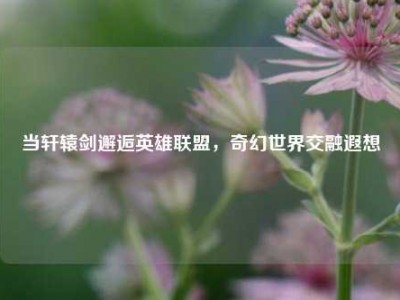 当轩辕剑邂逅英雄联盟，奇幻世界交融遐想