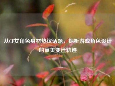 从CF女角色身材热议话题，探析游戏角色设计的审美变迁轨迹